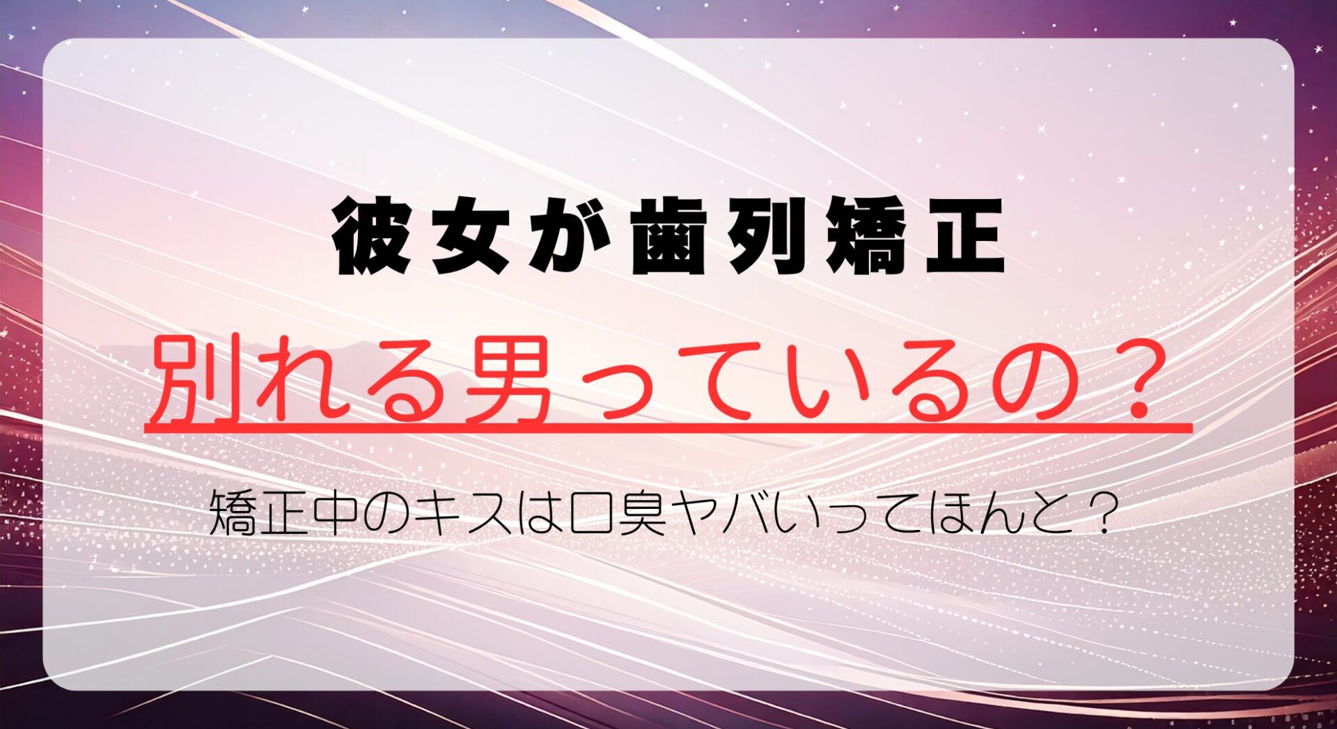 彼女が歯列矯正すると別れる男っているの？矯正中のキスは口臭ヤバいってほんとなのか解説！